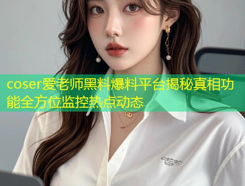 coser爱老师黑料爆料平台揭秘真相功能全方位监控热点动态