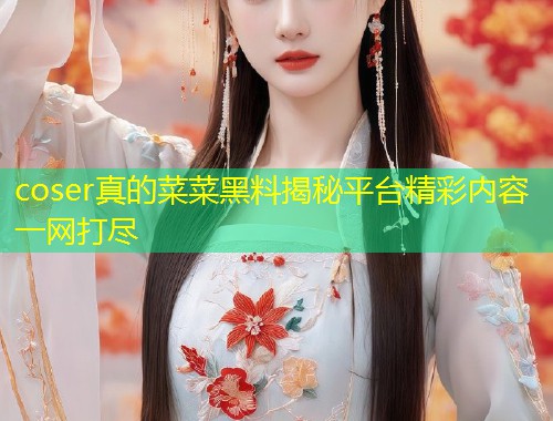 coser真的菜菜黑料揭秘平台精彩内容一网打尽