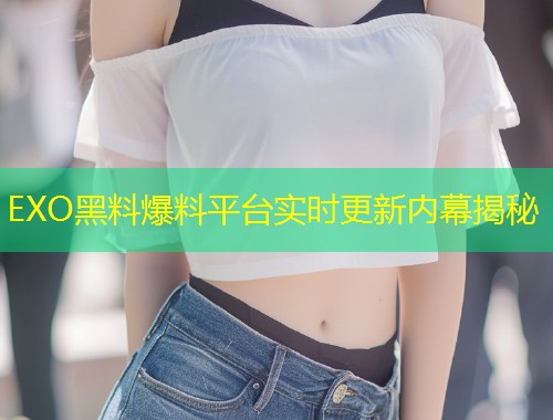 EXO黑料爆料平台实时更新内幕揭秘