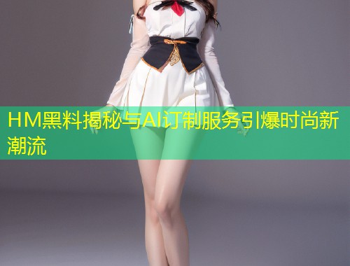 HM黑料揭秘与AI订制服务引爆时尚新潮流