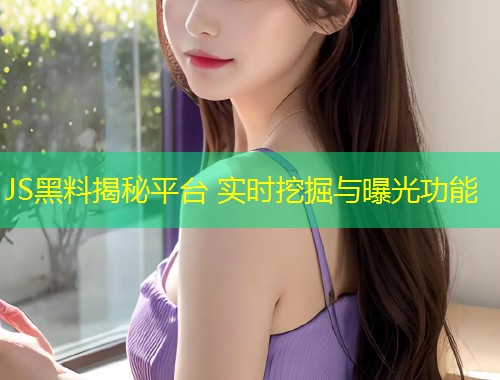 JS黑料揭秘平台 实时挖掘与曝光功能