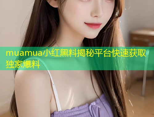 muamua小红黑料揭秘平台快速获取独家爆料