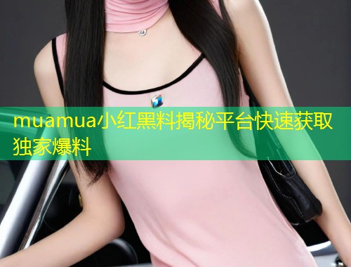 muamua小红黑料揭秘平台快速获取独家爆料