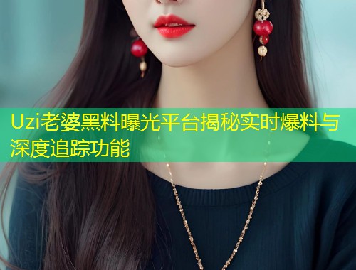 Uzi老婆黑料曝光平台揭秘实时爆料与深度追踪功能