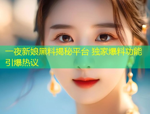 一夜新娘黑料揭秘平台 独家爆料功能引爆热议