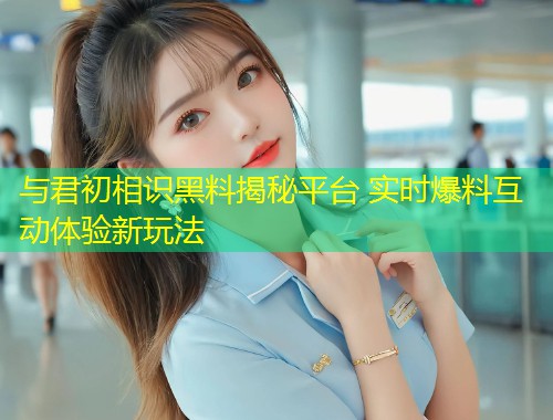 与君初相识黑料揭秘平台 实时爆料互动体验新玩法