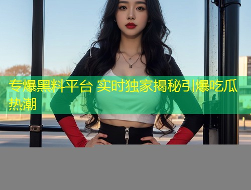 专爆黑料平台 实时独家揭秘引爆吃瓜热潮