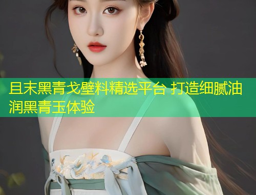 且末黑青戈壁料精选平台 打造细腻油润黑青玉体验