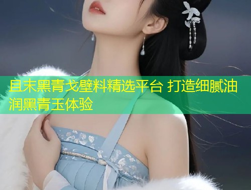 且末黑青戈壁料精选平台 打造细腻油润黑青玉体验