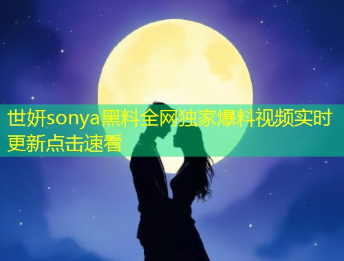世妍sonya黑料全网独家爆料视频实时更新点击速看