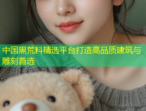 中国黑荒料精选平台打造高品质建筑与雕刻首选