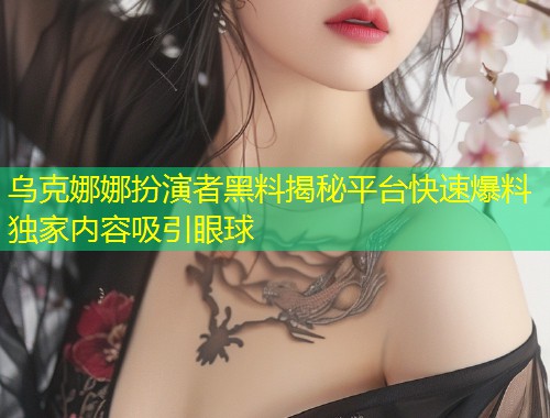 乌克娜娜扮演者黑料揭秘平台快速爆料独家内容吸引眼球