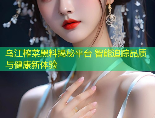 乌江榨菜黑料揭秘平台 智能追踪品质与健康新体验