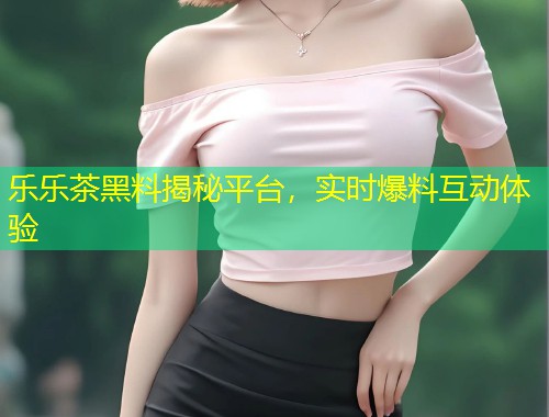 乐乐茶黑料揭秘平台，实时爆料互动体验