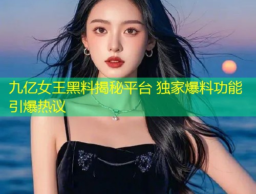 九亿女王黑料揭秘平台 独家爆料功能引爆热议