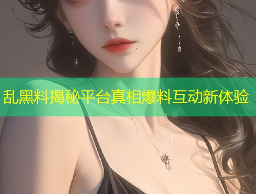 乱黑料揭秘平台真相爆料互动新体验