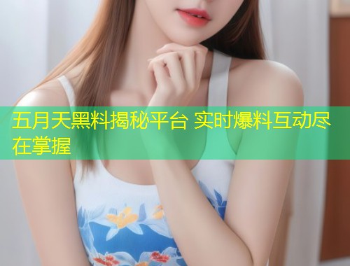 五月天黑料揭秘平台 实时爆料互动尽在掌握