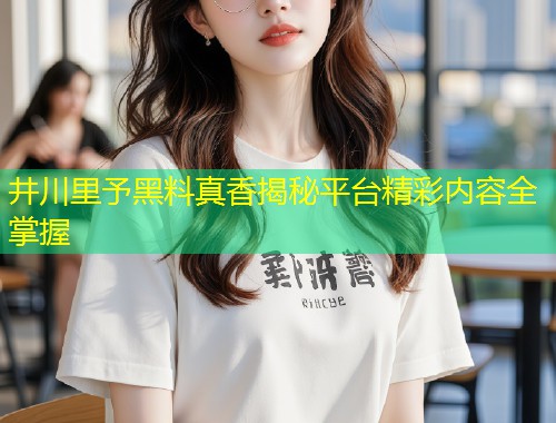 井川里予黑料真香揭秘平台精彩内容全掌握