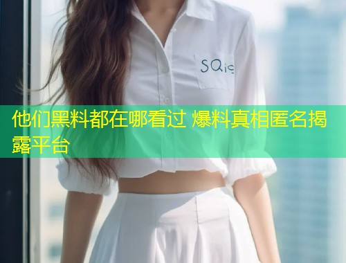 他们黑料都在哪看过 爆料真相匿名揭露平台