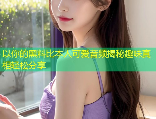 以你的黑料比本人可爱音频揭秘趣味真相轻松分享