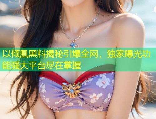以倾凰黑料揭秘引爆全网，独家曝光功能强大平台尽在掌握