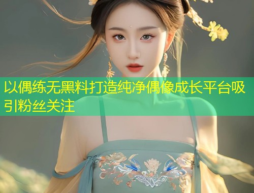 以偶练无黑料打造纯净偶像成长平台吸引粉丝关注
