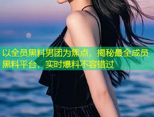 以全员黑料男团为焦点，揭秘最全成员黑料平台，实时爆料不容错过