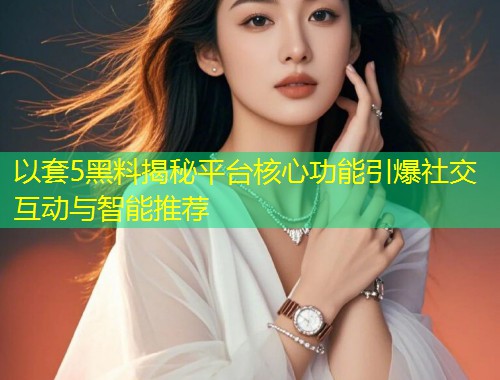 以套5黑料揭秘平台核心功能引爆社交互动与智能推荐