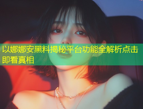 以娜娜安黑料揭秘平台功能全解析点击即看真相