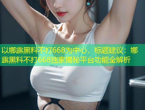 以娜露黑料不打668为中心，标题建议：娜露黑料不打668独家揭秘平台功能全解析