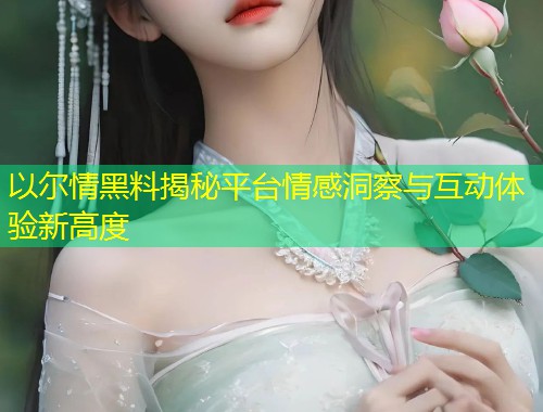 以尔情黑料揭秘平台情感洞察与互动体验新高度