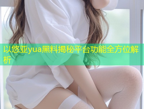 以悠亚yua黑料揭秘平台功能全方位解析