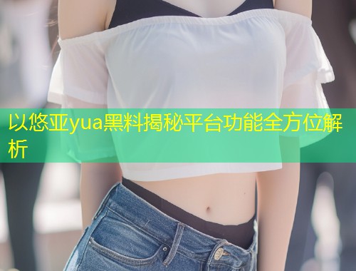 以悠亚yua黑料揭秘平台功能全方位解析