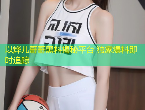 以烨儿哥哥黑料揭秘平台 独家爆料即时追踪