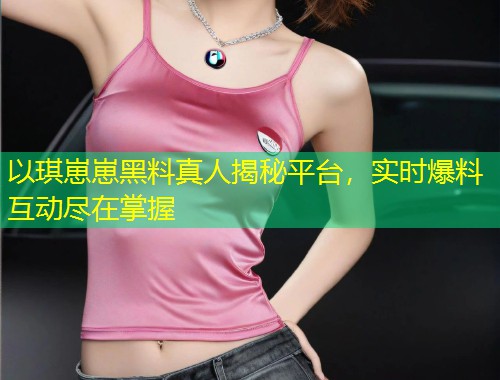以琪崽崽黑料真人揭秘平台，实时爆料互动尽在掌握