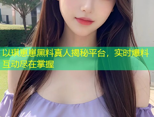 以琪崽崽黑料真人揭秘平台，实时爆料互动尽在掌握