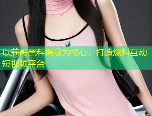 以莉哥黑料揭秘为核心，打造爆料互动短视频平台
