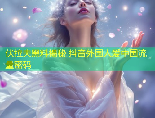 伏拉夫黑料揭秘 抖音外国人爱中国流量密码