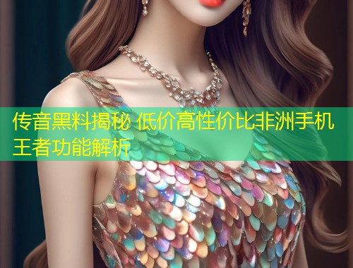 传音黑料揭秘 低价高性价比非洲手机王者功能解析