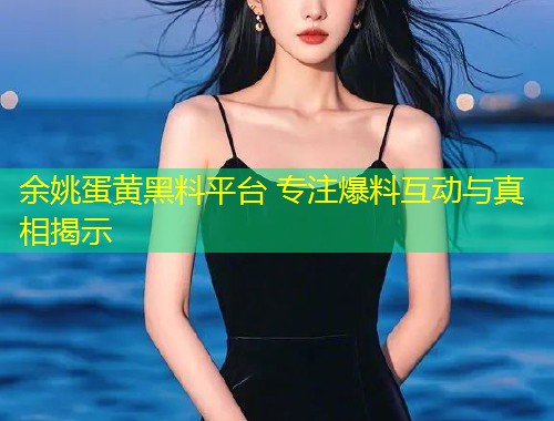 余姚蛋黄黑料平台 专注爆料互动与真相揭示