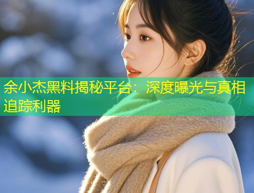 余小杰黑料揭秘平台：深度曝光与真相追踪利器