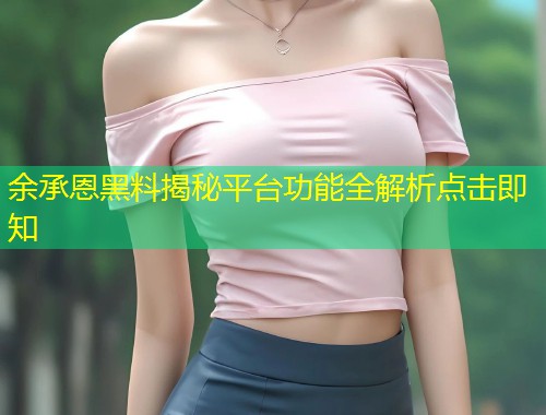 余承恩黑料揭秘平台功能全解析点击即知