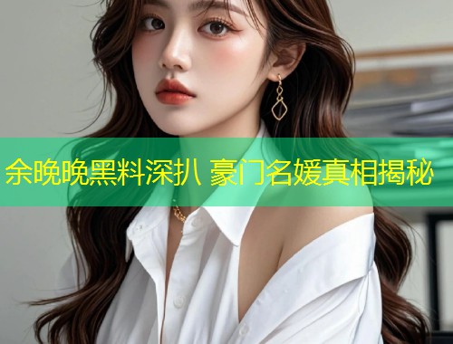 余晚晚黑料深扒 豪门名媛真相揭秘