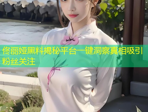 佟丽娅黑料揭秘平台一键洞察真相吸引粉丝关注