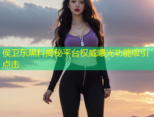 侯卫东黑料揭秘平台权威曝光功能吸引点击