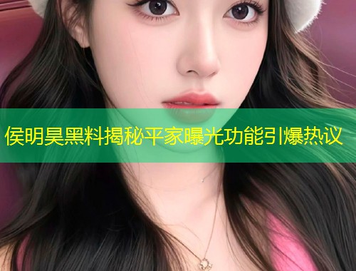 侯明昊黑料揭秘平家曝光功能引爆热议