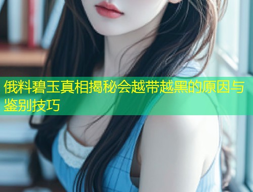 俄料碧玉真相揭秘会越带越黑的原因与鉴别技巧