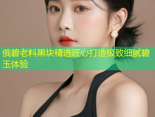 俄碧老料黑块精选匠心打造极致细腻碧玉体验