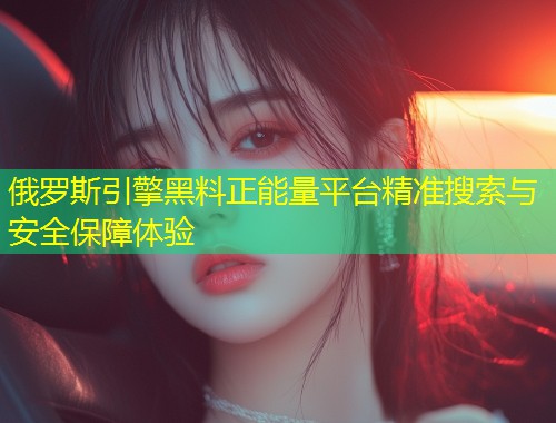 俄罗斯引擎黑料正能量平台精准搜索与安全保障体验