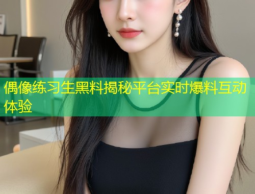 偶像练习生黑料揭秘平台实时爆料互动体验